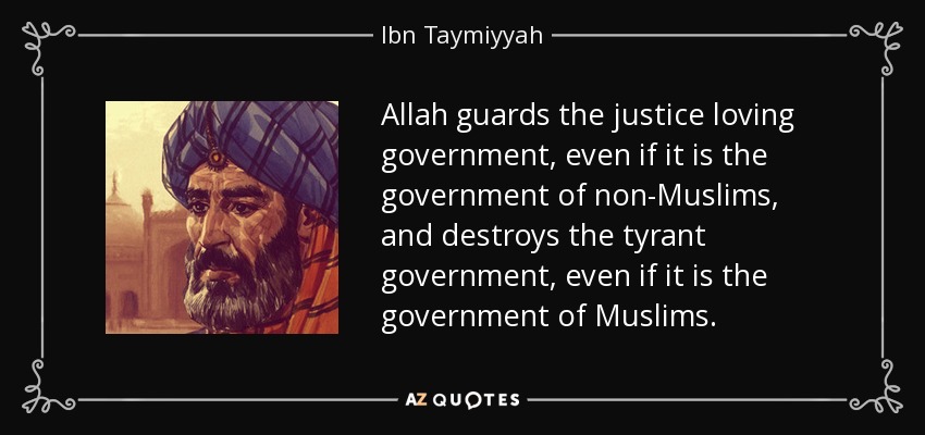 Allah guards the justice loving government, even if it is the government of non-Muslims, and destroys the tyrant government, even if it is the government of Muslims. - Ibn Taymiyyah