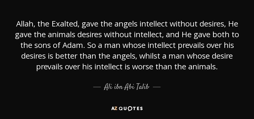Allah, the Exalted, gave the angels intellect without desires, He gave the animals desires without intellect, and He gave both to the sons of Adam. So a man whose intellect prevails over his desires is better than the angels, whilst a man whose desire prevails over his intellect is worse than the animals. - Ali ibn Abi Talib