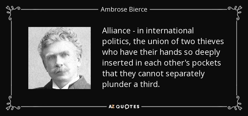 Alliance - in international politics, the union of two thieves who have their hands so deeply inserted in each other's pockets that they cannot separately plunder a third. - Ambrose Bierce