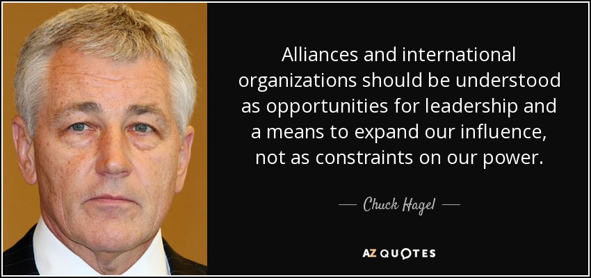 Alliances and international organizations should be understood as opportunities for leadership and a means to expand our influence, not as constraints on our power. - Chuck Hagel