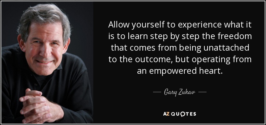 Allow yourself to experience what it is to learn step by step the freedom that comes from being unattached to the outcome, but operating from an empowered heart. - Gary Zukav