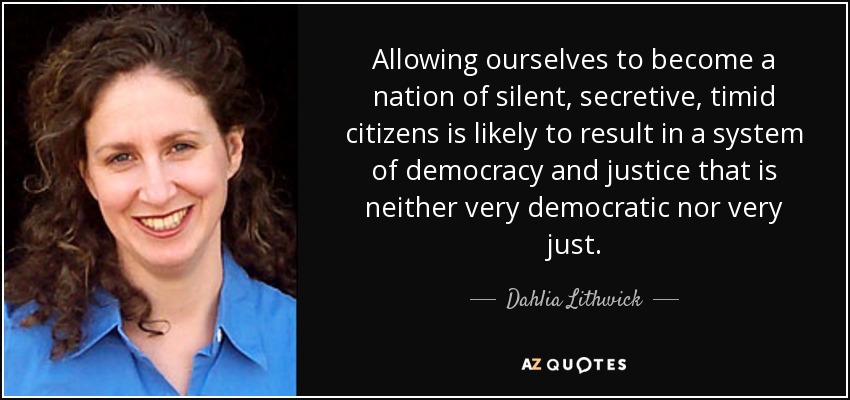 Allowing ourselves to become a nation of silent, secretive, timid citizens is likely to result in a system of democracy and justice that is neither very democratic nor very just. - Dahlia Lithwick