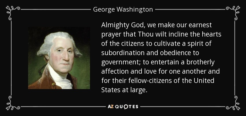 Almighty God, we make our earnest prayer that Thou wilt incline the hearts of the citizens to cultivate a spirit of subordination and obedience to government; to entertain a brotherly affection and love for one another and for their fellow-citizens of the United States at large. - George Washington