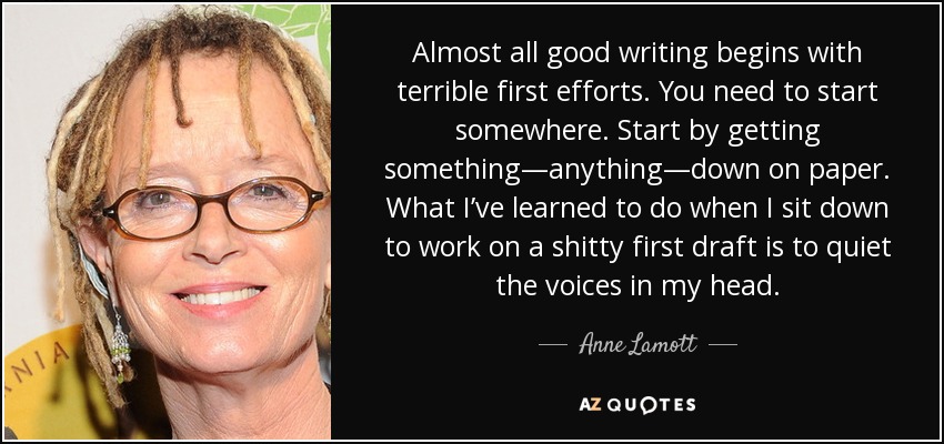 Almost all good writing begins with terrible first efforts. You need to start somewhere. Start by getting something—anything—down on paper. What I’ve learned to do when I sit down to work on a shitty first draft is to quiet the voices in my head. - Anne Lamott