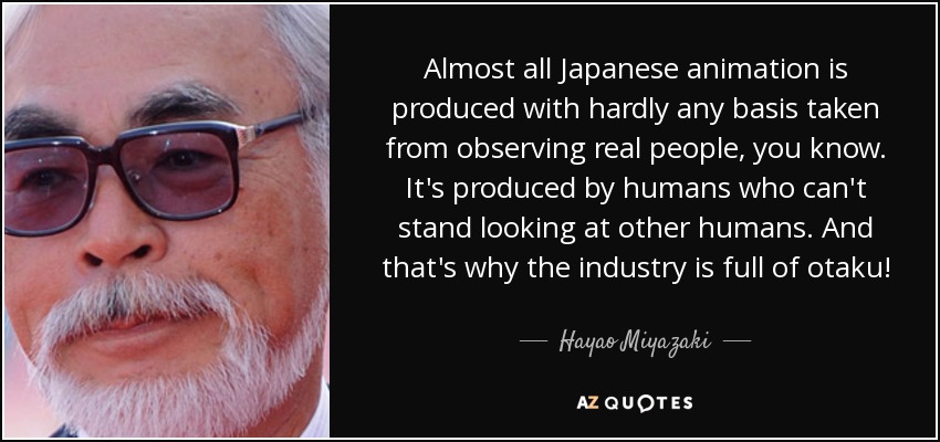 Almost all Japanese animation is produced with hardly any basis taken from observing real people, you know. It's produced by humans who can't stand looking at other humans. And that's why the industry is full of otaku! - Hayao Miyazaki