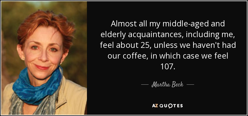 Almost all my middle-aged and elderly acquaintances, including me, feel about 25, unless we haven't had our coffee, in which case we feel 107. - Martha Beck