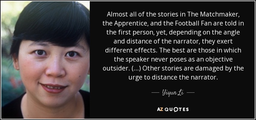 Almost all of the stories in The Matchmaker, the Apprentice, and the Football Fan are told in the first person, yet, depending on the angle and distance of the narrator, they exert different effects. The best are those in which the speaker never poses as an objective outsider. (...) Other stories are damaged by the urge to distance the narrator. - Yiyun Li