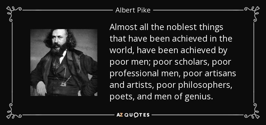 Almost all the noblest things that have been achieved in the world, have been achieved by poor men; poor scholars, poor professional men, poor artisans and artists, poor philosophers, poets, and men of genius. - Albert Pike
