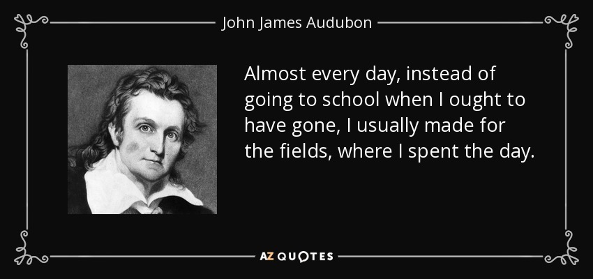 Almost every day, instead of going to school when I ought to have gone, I usually made for the fields, where I spent the day. - John James Audubon