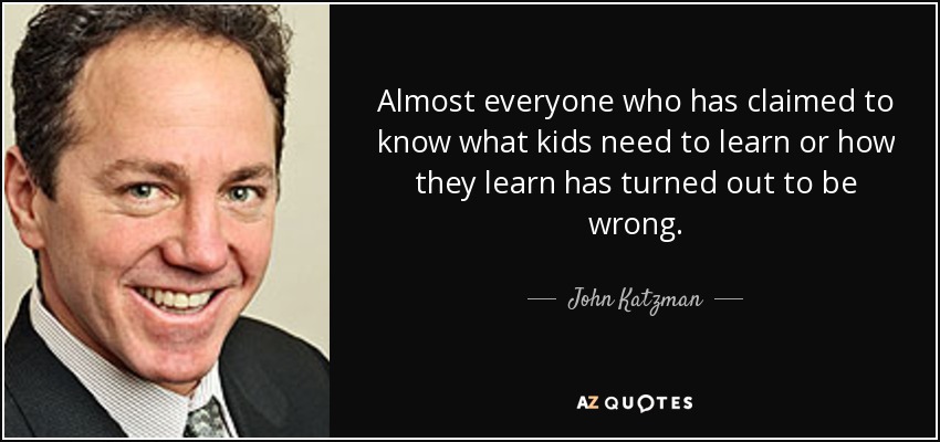 Almost everyone who has claimed to know what kids need to learn or how they learn has turned out to be wrong. - John Katzman