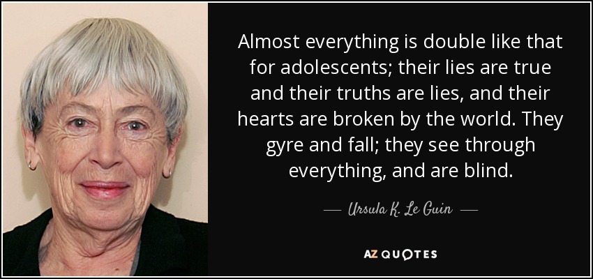 Almost everything is double like that for adolescents; their lies are true and their truths are lies, and their hearts are broken by the world. They gyre and fall; they see through everything, and are blind. - Ursula K. Le Guin