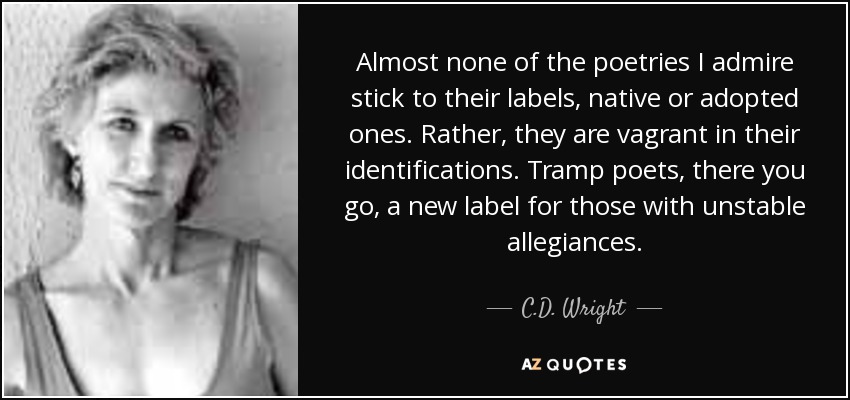 Almost none of the poetries I admire stick to their labels, native or adopted ones. Rather, they are vagrant in their identifications. Tramp poets, there you go, a new label for those with unstable allegiances. - C.D. Wright