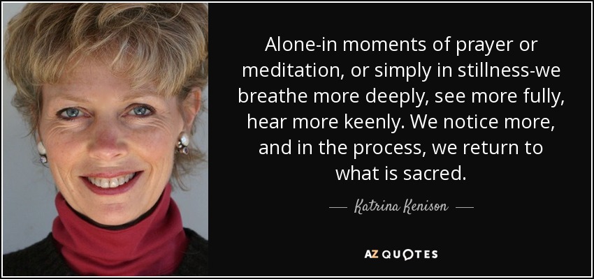 Alone-in moments of prayer or meditation, or simply in stillness-we breathe more deeply, see more fully, hear more keenly. We notice more, and in the process, we return to what is sacred. - Katrina Kenison