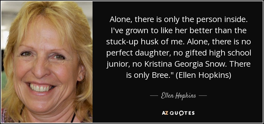 Alone, there is only the person inside. I've grown to like her better than the stuck-up husk of me. Alone, there is no perfect daughter, no gifted high school junior, no Kristina Georgia Snow. There is only Bree.