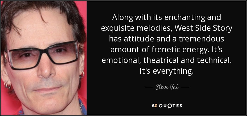 Along with its enchanting and exquisite melodies, West Side Story has attitude and a tremendous amount of frenetic energy. It's emotional, theatrical and technical. It's everything. - Steve Vai