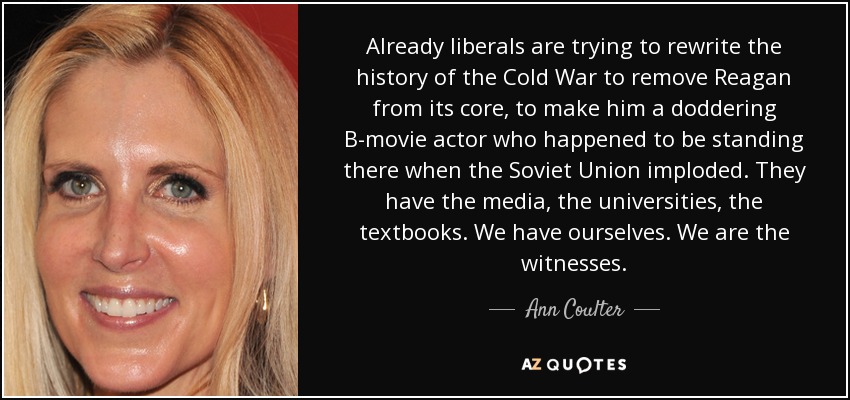 Already liberals are trying to rewrite the history of the Cold War to remove Reagan from its core, to make him a doddering B-movie actor who happened to be standing there when the Soviet Union imploded. They have the media, the universities, the textbooks. We have ourselves. We are the witnesses. - Ann Coulter