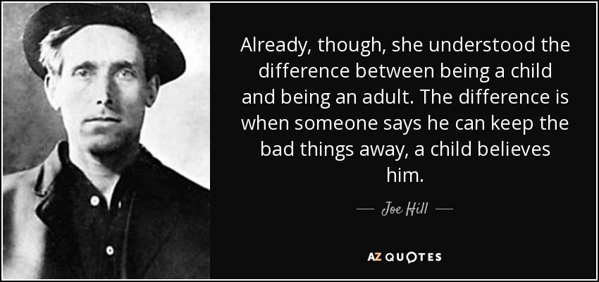 Already, though, she understood the difference between being a child and being an adult. The difference is when someone says he can keep the bad things away, a child believes him. - Joe Hill