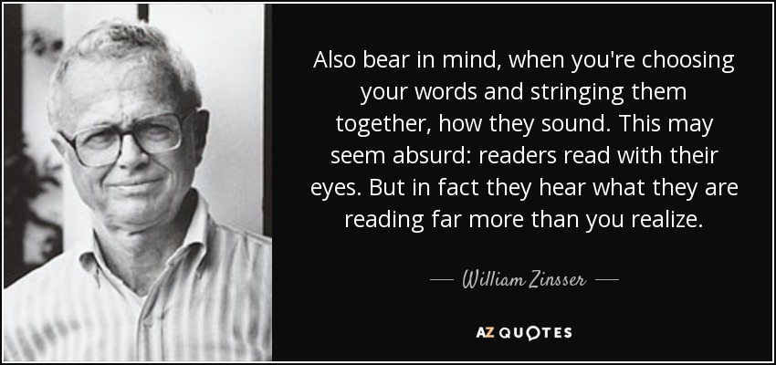 Also bear in mind, when you're choosing your words and stringing them together, how they sound. This may seem absurd: readers read with their eyes. But in fact they hear what they are reading far more than you realize. - William Zinsser