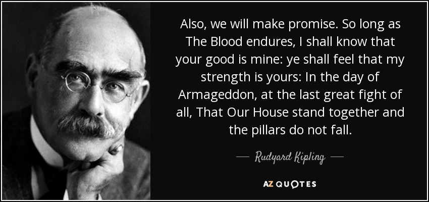 Also, we will make promise. So long as The Blood endures, I shall know that your good is mine: ye shall feel that my strength is yours: In the day of Armageddon, at the last great fight of all, That Our House stand together and the pillars do not fall. - Rudyard Kipling