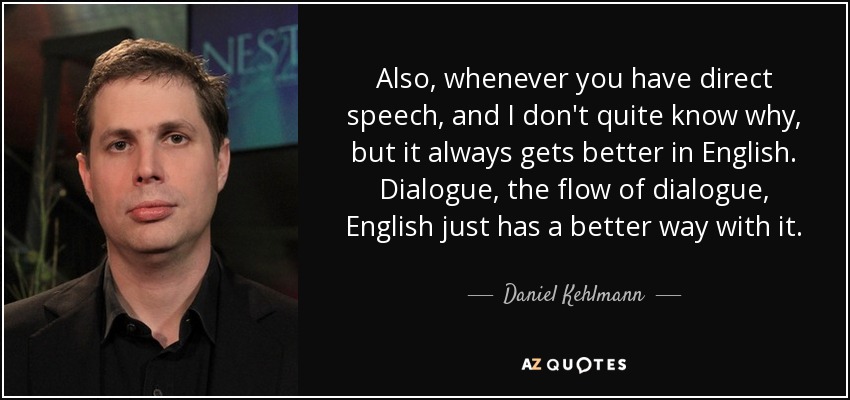 Also, whenever you have direct speech, and I don't quite know why, but it always gets better in English. Dialogue, the flow of dialogue, English just has a better way with it. - Daniel Kehlmann