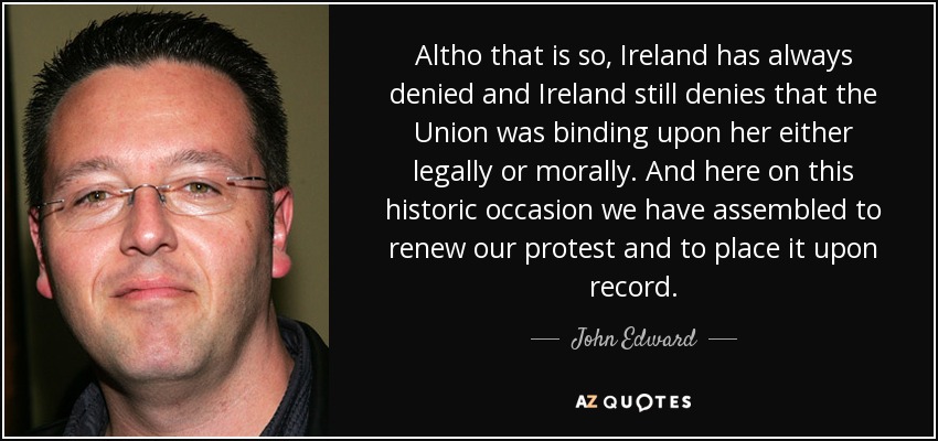 Altho that is so, Ireland has always denied and Ireland still denies that the Union was binding upon her either legally or morally. And here on this historic occasion we have assembled to renew our protest and to place it upon record. - John Edward