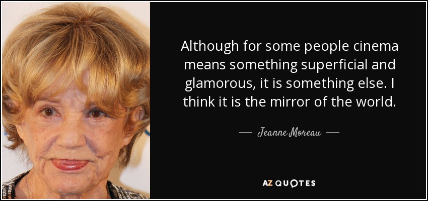 Although for some people cinema means something superficial and glamorous, it is something else. I think it is the mirror of the world. - Jeanne Moreau