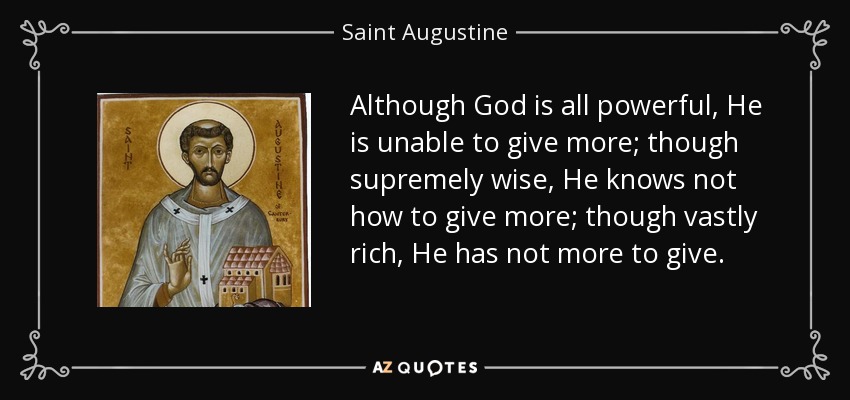 Although God is all powerful, He is unable to give more; though supremely wise, He knows not how to give more; though vastly rich, He has not more to give. - Saint Augustine