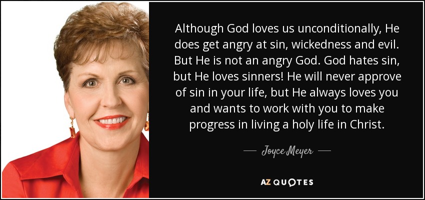 Although God loves us unconditionally, He does get angry at sin, wickedness and evil. But He is not an angry God. God hates sin, but He loves sinners! He will never approve of sin in your life, but He always loves you and wants to work with you to make progress in living a holy life in Christ. - Joyce Meyer