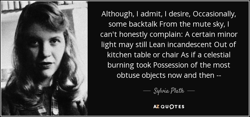 Although, I admit, I desire, Occasionally, some backtalk From the mute sky, I can't honestly complain: A certain minor light may still Lean incandescent Out of kitchen table or chair As if a celestial burning took Possession of the most obtuse objects now and then -- - Sylvia Plath