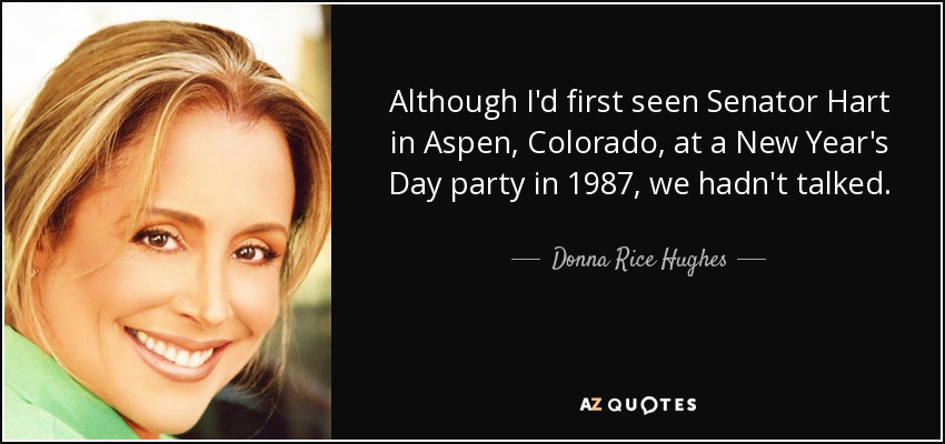 Although I'd first seen Senator Hart in Aspen, Colorado, at a New Year's Day party in 1987, we hadn't talked. - Donna Rice Hughes