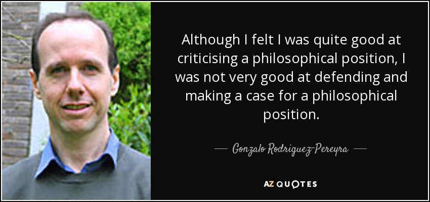 Although I felt I was quite good at criticising a philosophical position, I was not very good at defending and making a case for a philosophical position. - Gonzalo Rodriguez-Pereyra