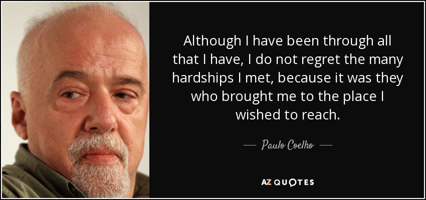 Although I have been through all that I have, I do not regret the many hardships I met, because it was they who brought me to the place I wished to reach. - Paulo Coelho
