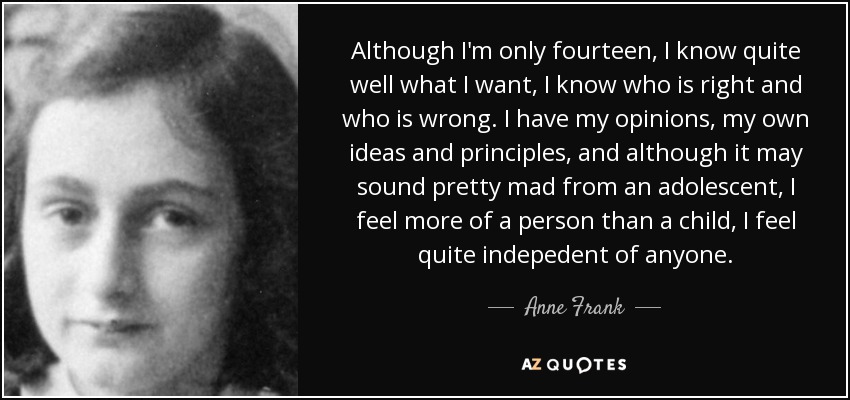 Although I'm only fourteen, I know quite well what I want, I know who is right and who is wrong. I have my opinions, my own ideas and principles, and although it may sound pretty mad from an adolescent, I feel more of a person than a child, I feel quite indepedent of anyone. - Anne Frank