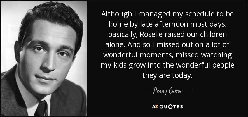 Although I managed my schedule to be home by late afternoon most days, basically, Roselle raised our children alone. And so I missed out on a lot of wonderful moments, missed watching my kids grow into the wonderful people they are today. - Perry Como
