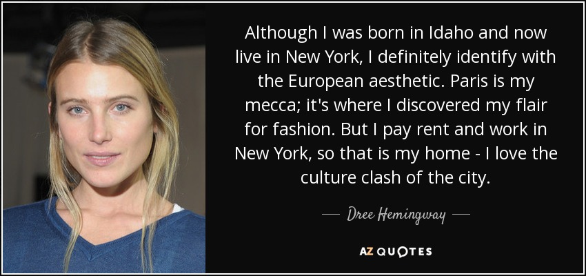 Although I was born in Idaho and now live in New York, I definitely identify with the European aesthetic. Paris is my mecca; it's where I discovered my flair for fashion. But I pay rent and work in New York, so that is my home - I love the culture clash of the city. - Dree Hemingway
