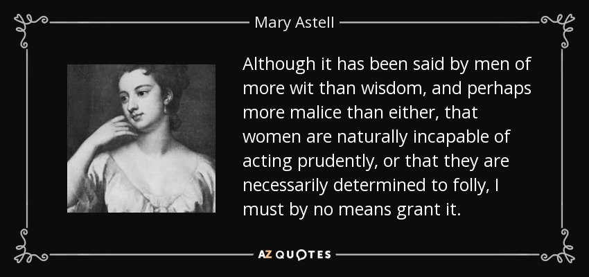 Although it has been said by men of more wit than wisdom, and perhaps more malice than either, that women are naturally incapable of acting prudently, or that they are necessarily determined to folly, I must by no means grant it. - Mary Astell