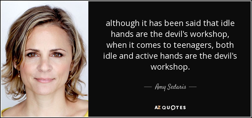 although it has been said that idle hands are the devil's workshop, when it comes to teenagers, both idle and active hands are the devil's workshop. - Amy Sedaris