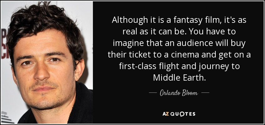 Although it is a fantasy film, it's as real as it can be. You have to imagine that an audience will buy their ticket to a cinema and get on a first-class flight and journey to Middle Earth. - Orlando Bloom