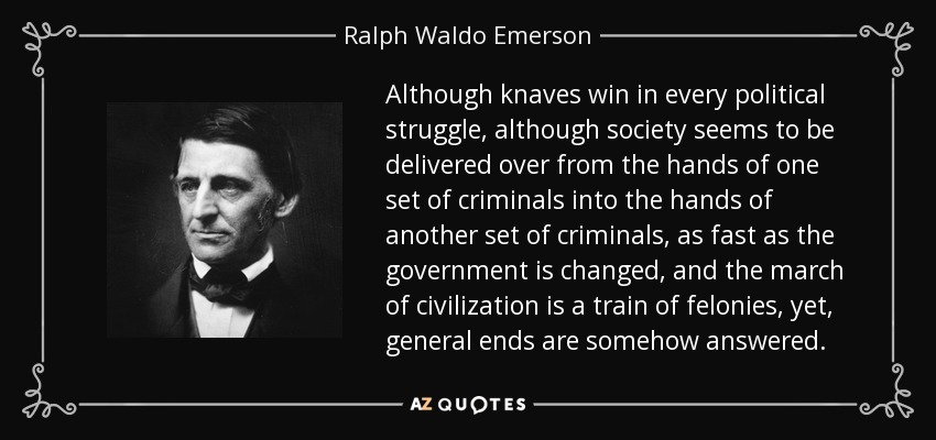 Although knaves win in every political struggle, although society seems to be delivered over from the hands of one set of criminals into the hands of another set of criminals, as fast as the government is changed, and the march of civilization is a train of felonies, yet, general ends are somehow answered. - Ralph Waldo Emerson
