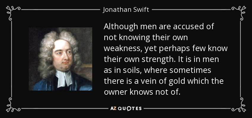 Although men are accused of not knowing their own weakness, yet perhaps few know their own strength. It is in men as in soils, where sometimes there is a vein of gold which the owner knows not of. - Jonathan Swift