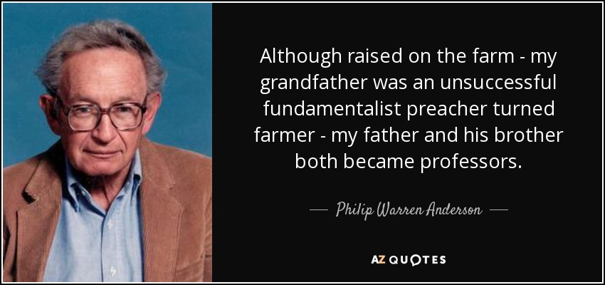 Although raised on the farm - my grandfather was an unsuccessful fundamentalist preacher turned farmer - my father and his brother both became professors. - Philip Warren Anderson