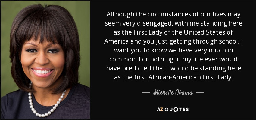 Although the circumstances of our lives may seem very disengaged, with me standing here as the First Lady of the United States of America and you just getting through school, I want you to know we have very much in common. For nothing in my life ever would have predicted that I would be standing here as the first African-American First Lady. - Michelle Obama