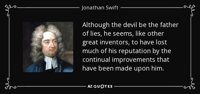Although the devil be the father of lies, he seems, like other great inventors, to have lost much of his reputation by the continual improvements that have been made upon him. - Jonathan Swift