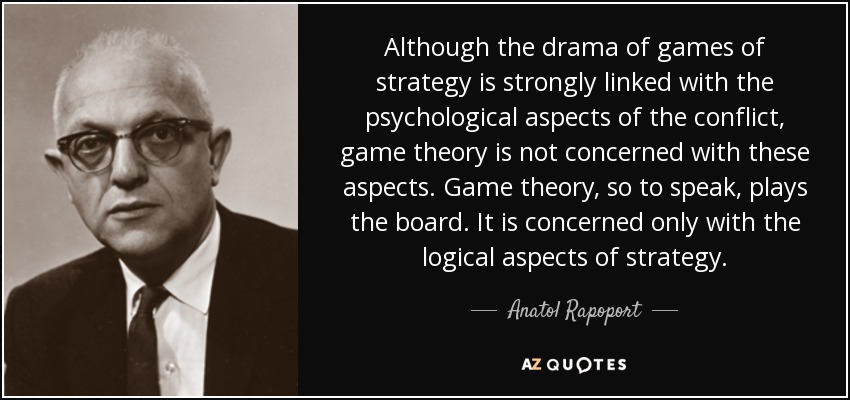 Although the drama of games of strategy is strongly linked with the psychological aspects of the conflict, game theory is not concerned with these aspects. Game theory, so to speak, plays the board. It is concerned only with the logical aspects of strategy. - Anatol Rapoport