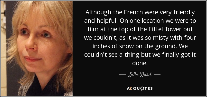 Although the French were very friendly and helpful. On one location we were to film at the top of the Eiffel Tower but we couldn't, as it was so misty with four inches of snow on the ground. We couldn't see a thing but we finally got it done. - Lalla Ward