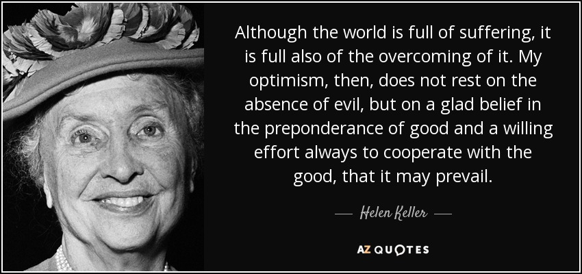 Although the world is full of suffering, it is full also of the overcoming of it. My optimism, then, does not rest on the absence of evil, but on a glad belief in the preponderance of good and a willing effort always to cooperate with the good, that it may prevail. - Helen Keller