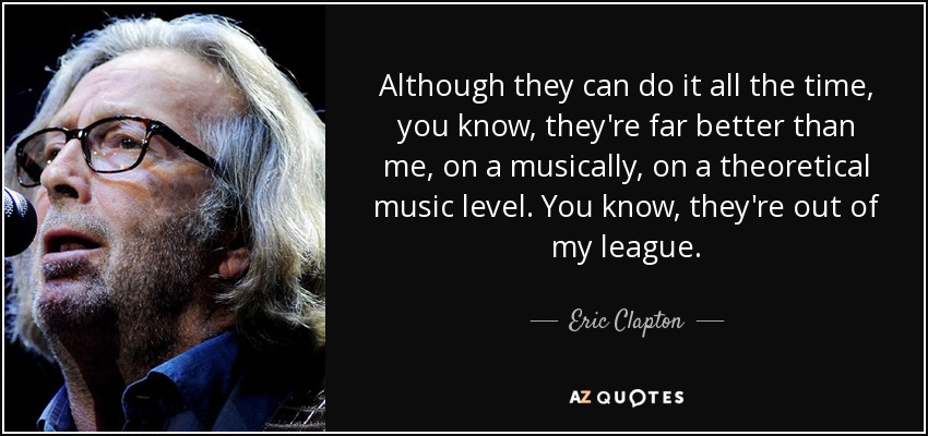 Although they can do it all the time, you know, they're far better than me, on a musically, on a theoretical music level. You know, they're out of my league. - Eric Clapton