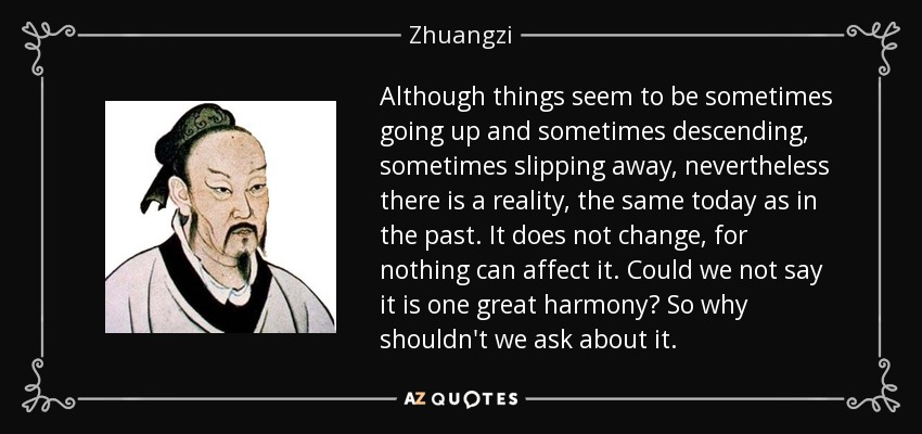 Although things seem to be sometimes going up and sometimes descending, sometimes slipping away, nevertheless there is a reality, the same today as in the past. It does not change, for nothing can affect it. Could we not say it is one great harmony? So why shouldn't we ask about it. - Zhuangzi