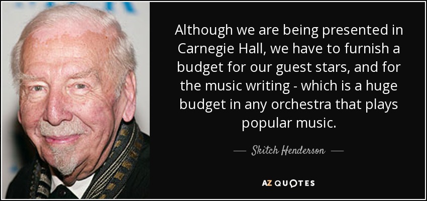 Although we are being presented in Carnegie Hall, we have to furnish a budget for our guest stars, and for the music writing - which is a huge budget in any orchestra that plays popular music. - Skitch Henderson
