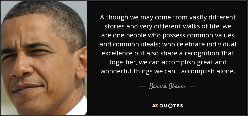 Although we may come from vastly different stories and very different walks of life, we are one people who possess common values and common ideals; who celebrate individual excellence but also share a recognition that together, we can accomplish great and wonderful things we can't accomplish alone. - Barack Obama